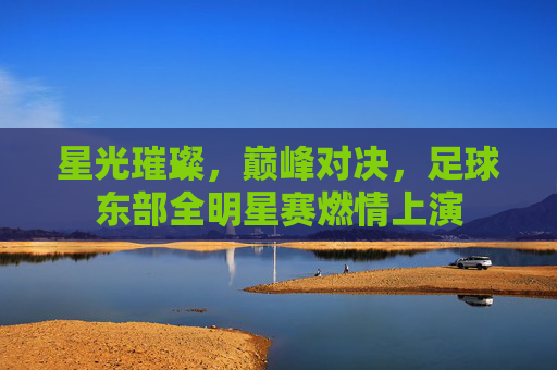 星光璀璨,巅峰对决,足球东部全明星赛燃情上演