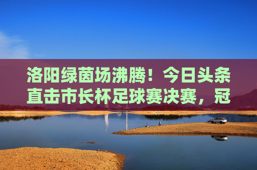 洛阳绿茵场沸腾!今日头条直击市长杯足球赛决赛,冠军归属引爆全城热血