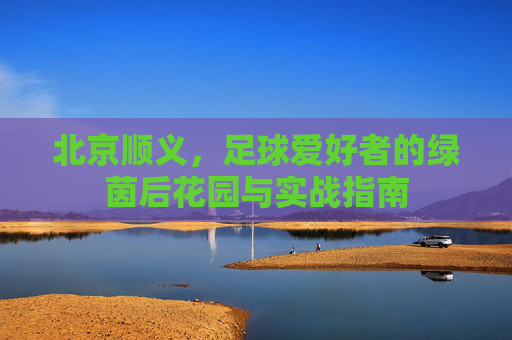 北京顺义,足球爱好者的绿茵后花园与实战指南