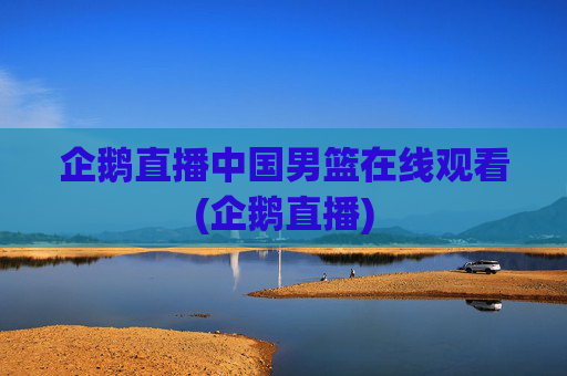 企鹅直播中国男篮在线观看(企鹅直播)