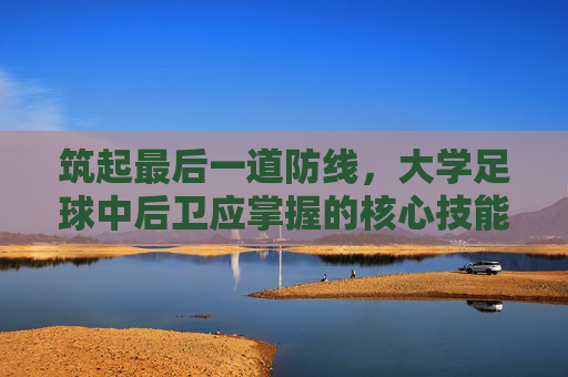 筑起最后一道防线,大学足球中后卫应掌握的核心技能与素养