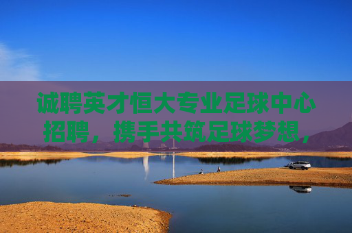 诚聘英才恒大专业足球中心招聘,携手共筑足球梦想,诚邀精英加入