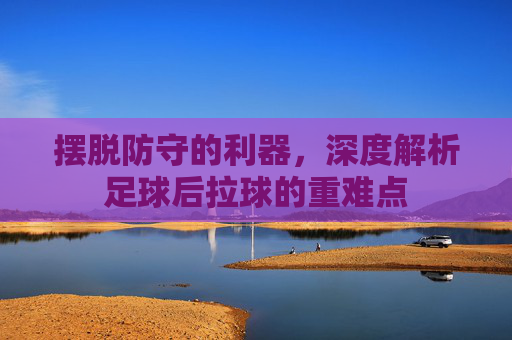 摆脱防守的利器,深度解析足球后拉球的重难点