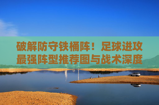 破解防守铁桶阵!足球进攻最强阵型推荐图与战术深度解析