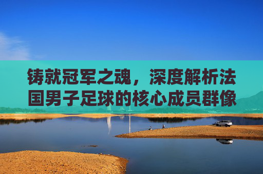 铸就冠军之魂，深度解析法国男子足球的核心成员群像