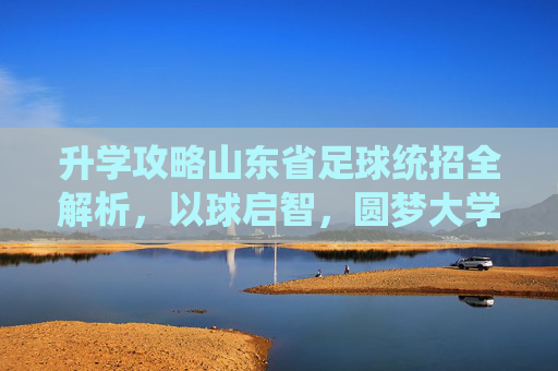 升学攻略山东省足球统招全解析,以球启智,圆梦大学