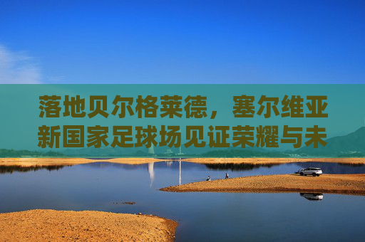 落地贝尔格莱德,塞尔维亚新国家足球场见证荣耀与未来