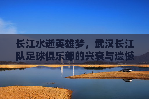 长江水逝英雄梦,武汉长江队足球俱乐部的兴衰与遗憾