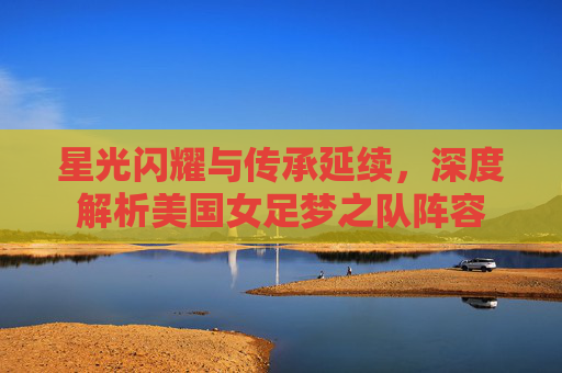 星光闪耀与传承延续,深度解析美国女足梦之队阵容