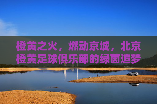 橙黄之火,燃动京城,北京橙黄足球俱乐部的绿茵追梦路
