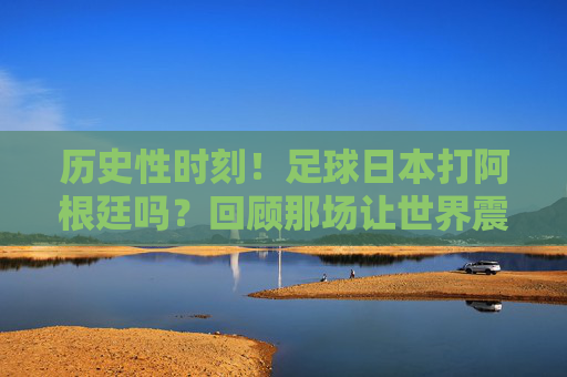 历史性时刻!足球日本打阿根廷吗?回顾那场让世界震撼的惊天逆转