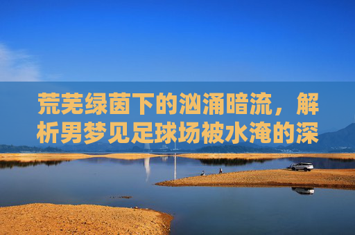 荒芜绿茵下的汹涌暗流,解析男梦见足球场被水淹的深层寓意