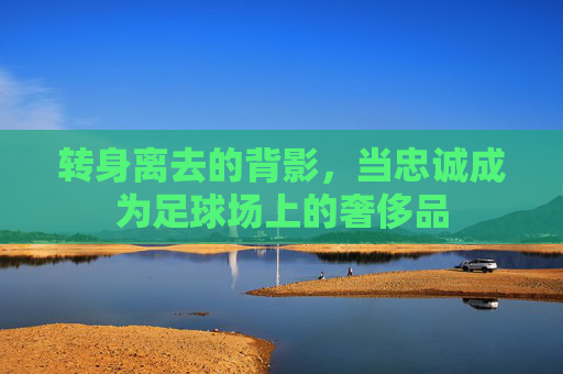 转身离去的背影,当忠诚成为足球场上的奢侈品