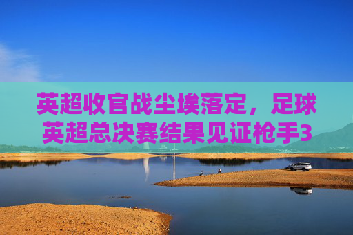 英超收官战尘埃落定，足球英超总决赛结果见证枪手30年辉煌时刻