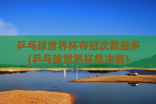 乒乓球世界杯夺冠次数最多(乒乓球世界杯总决赛)