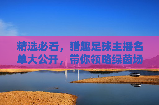 精选必看，猎趣足球主播名单大公开，带你领略绿茵场上的激情与欢笑！