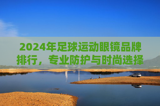 2024年足球运动眼镜品牌排行,专业防护与时尚选择的完美结合