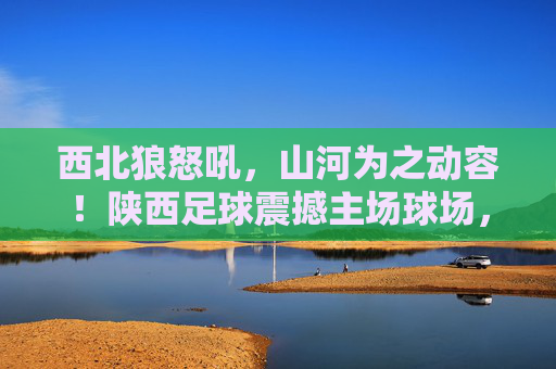 西北狼怒吼，山河为之动容！陕西足球震撼主场球场，点燃无限激情