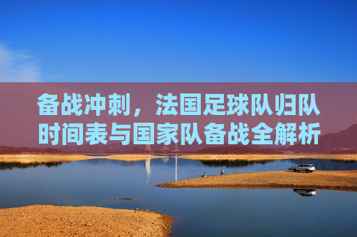 备战冲刺,法国足球队归队时间表与国家队备战全解析