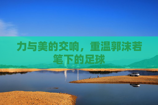 力与美的交响,重温郭沫若笔下的足球