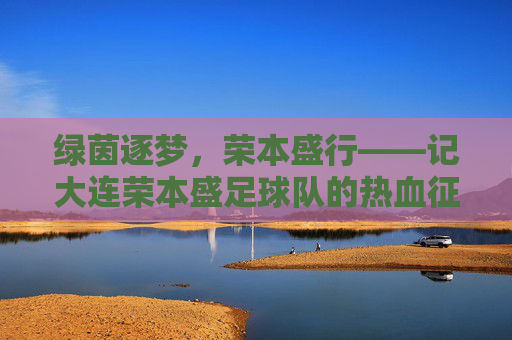绿茵逐梦,荣本盛行——记大连荣本盛足球队的热血征程