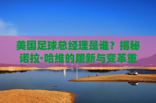 美国足球总经理是谁？揭秘诺拉·哈维的履新与变革重任