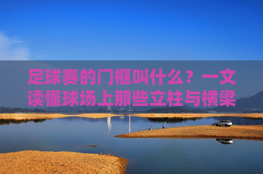 足球赛的门框叫什么?一文读懂球场上那些立柱与横梁