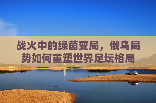 战火中的绿茵变局,俄乌局势如何重塑世界足坛格局