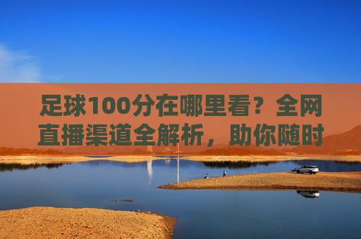 足球100分在哪里看?全网直播渠道全解析,助你随时随地享受足球盛宴