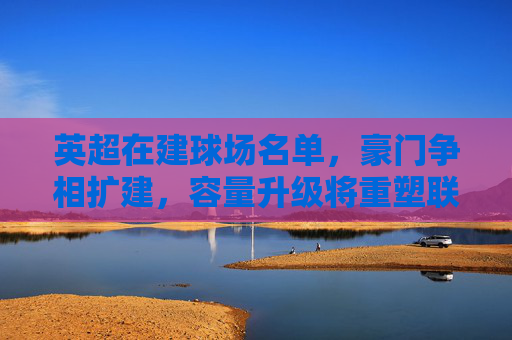 英超在建球场名单,豪门争相扩建,容量升级将重塑联赛格局