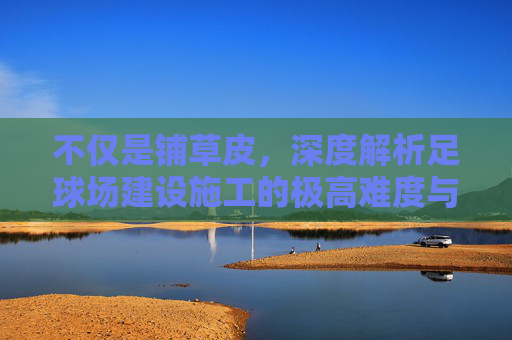不仅是铺草皮,深度解析足球场建设施工的极高难度与严苛标准