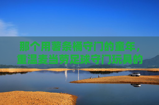 那个用薯条桶守门的童年,重温麦当劳足球守门玩具的独家记忆