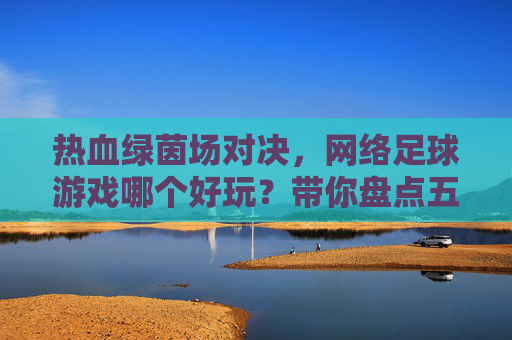热血绿茵场对决,网络足球游戏哪个好玩?带你盘点五大经典之作