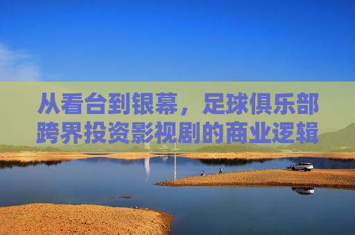 从看台到银幕，足球俱乐部跨界投资影视剧的商业逻辑与愿景
