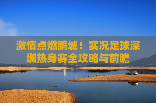 激情点燃鹏城!实况足球深圳热身赛全攻略与前瞻