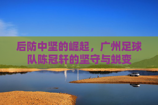 后防中坚的崛起,广州足球队陈冠轩的坚守与蜕变