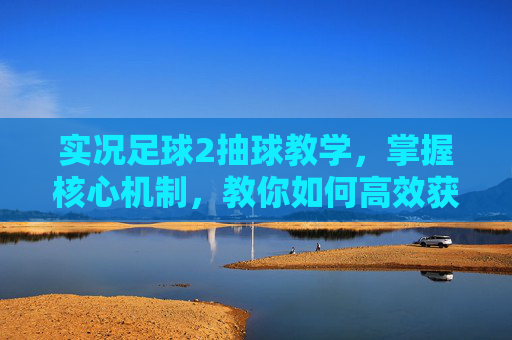 实况足球2抽球教学,掌握核心机制,教你如何高效获取顶级球员