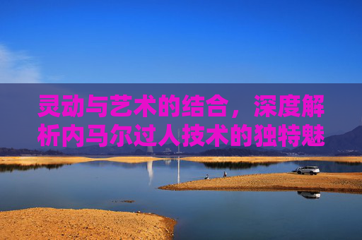 灵动与艺术的结合，深度解析内马尔过人技术的独特魅力