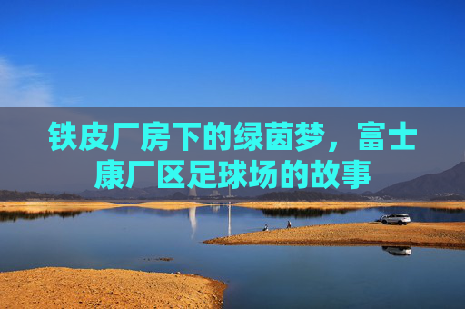 铁皮厂房下的绿茵梦,富士康厂区足球场的故事