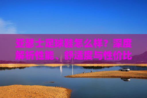 亚瑟士足球鞋怎么样?深度解析性能、舒适度与性价比