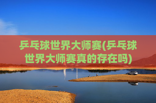 乒乓球世界大师赛(乒乓球世界大师赛真的存在吗)