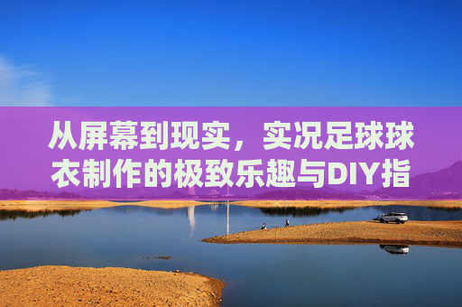 从屏幕到现实,实况足球球衣制作的极致乐趣与DIY指南