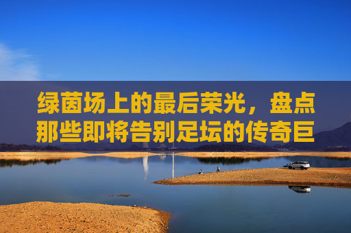 绿茵场上的最后荣光，盘点那些即将告别足坛的传奇巨星