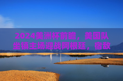 2024美洲杯前瞻，美国队坐镇主场迎战阿根廷，宿敌碰撞点燃北美大陆