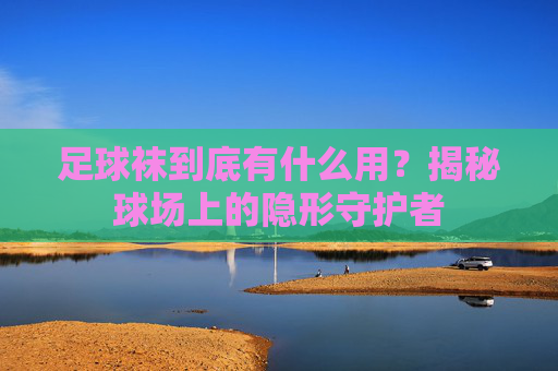 足球袜到底有什么用?揭秘球场上的隐形守护者
