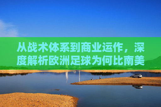 从战术体系到商业运作,深度解析欧洲足球为何比南美更胜一筹