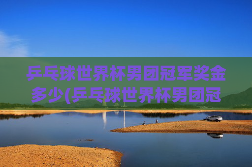 乒乓球世界杯男团冠军奖金多少(乒乓球世界杯男团冠军奖金多少钱)