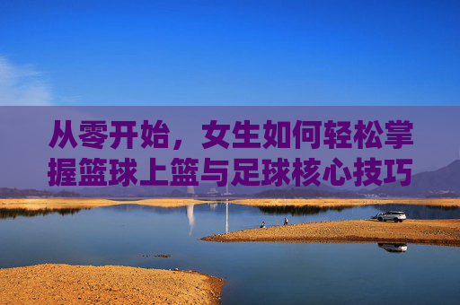 从零开始,女生如何轻松掌握篮球上篮与足球核心技巧