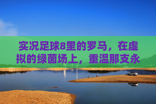实况足球8里的罗马,在虚拟的绿茵场上,重温那支永恒之城的黄金时代