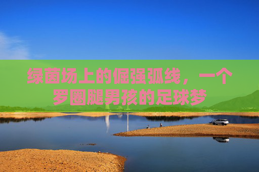 绿茵场上的倔强弧线,一个罗圈腿男孩的足球梦